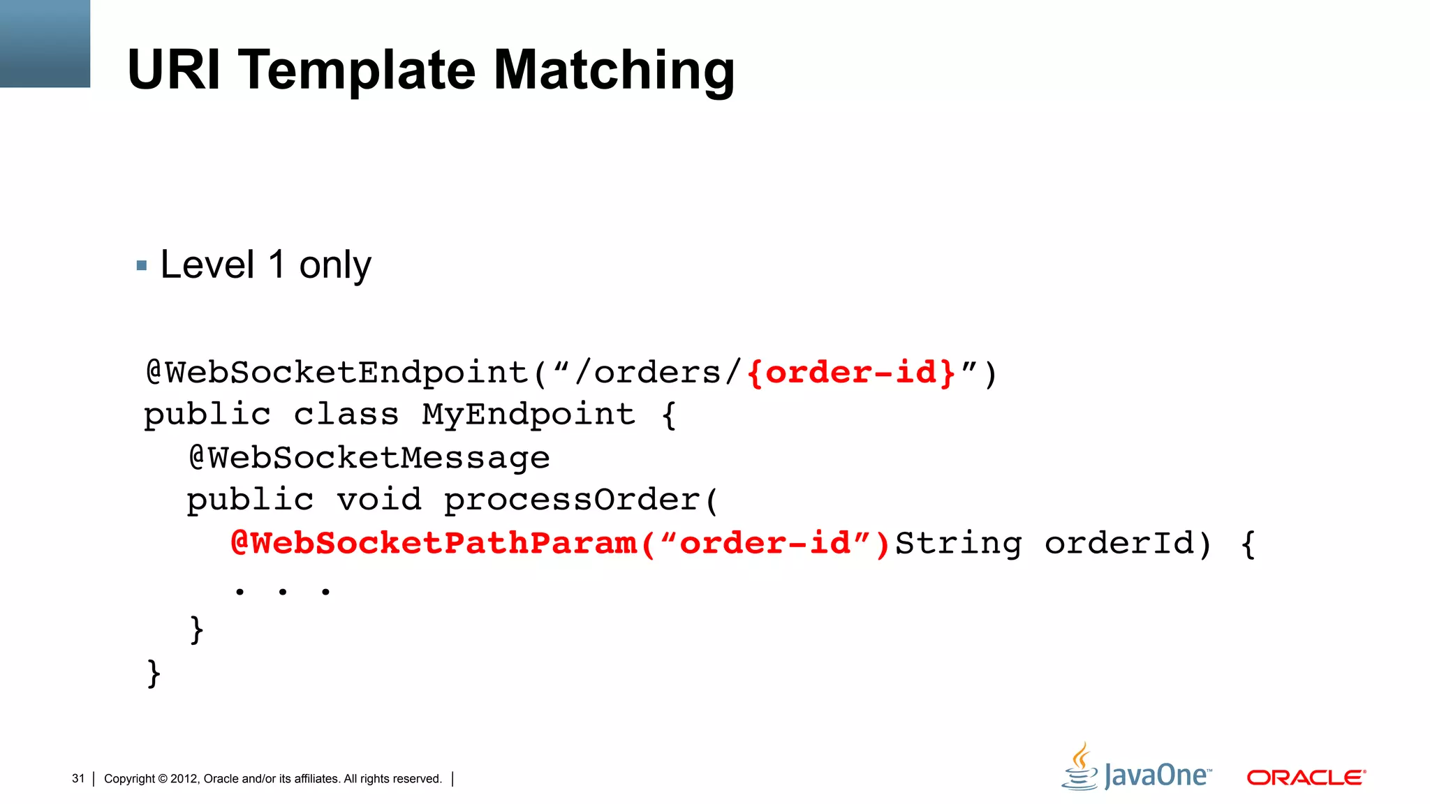 URI Template Matching


          !  Level 1 only


            @WebSocketEndpoint(“/orders/{order-id}”) 
            public class MyEndpoint { 
              @WebSocketMessage 
              public void processOrder( 
                 @WebSocketPathParam(“order-id”)String orderId) { 
                 . . . 
              } 
            }

31   Copyright © 2012, Oracle and/or its affiliates. All rights reserved.
 