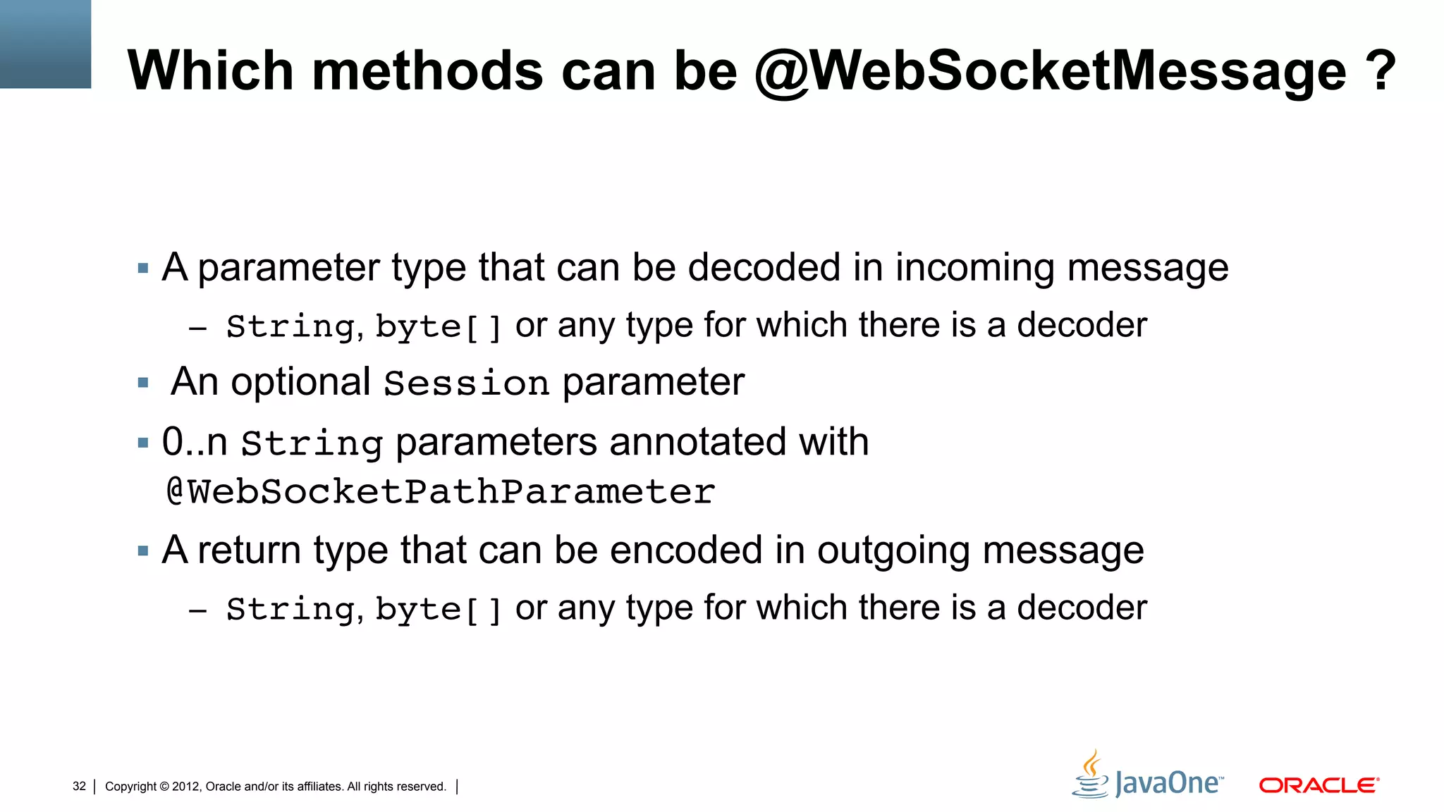 Which methods can be @WebSocketMessage ?


          !  A parameter type that can be decoded in incoming message
                     –  String, byte[] or any type for which there is a decoder
          !  An optional Session parameter
          !  0..n String parameters annotated with
             @WebSocketPathParameter"
          !  A return type that can be encoded in outgoing message
                     –  String, byte[] or any type for which there is a decoder




32   Copyright © 2012, Oracle and/or its affiliates. All rights reserved.
 
