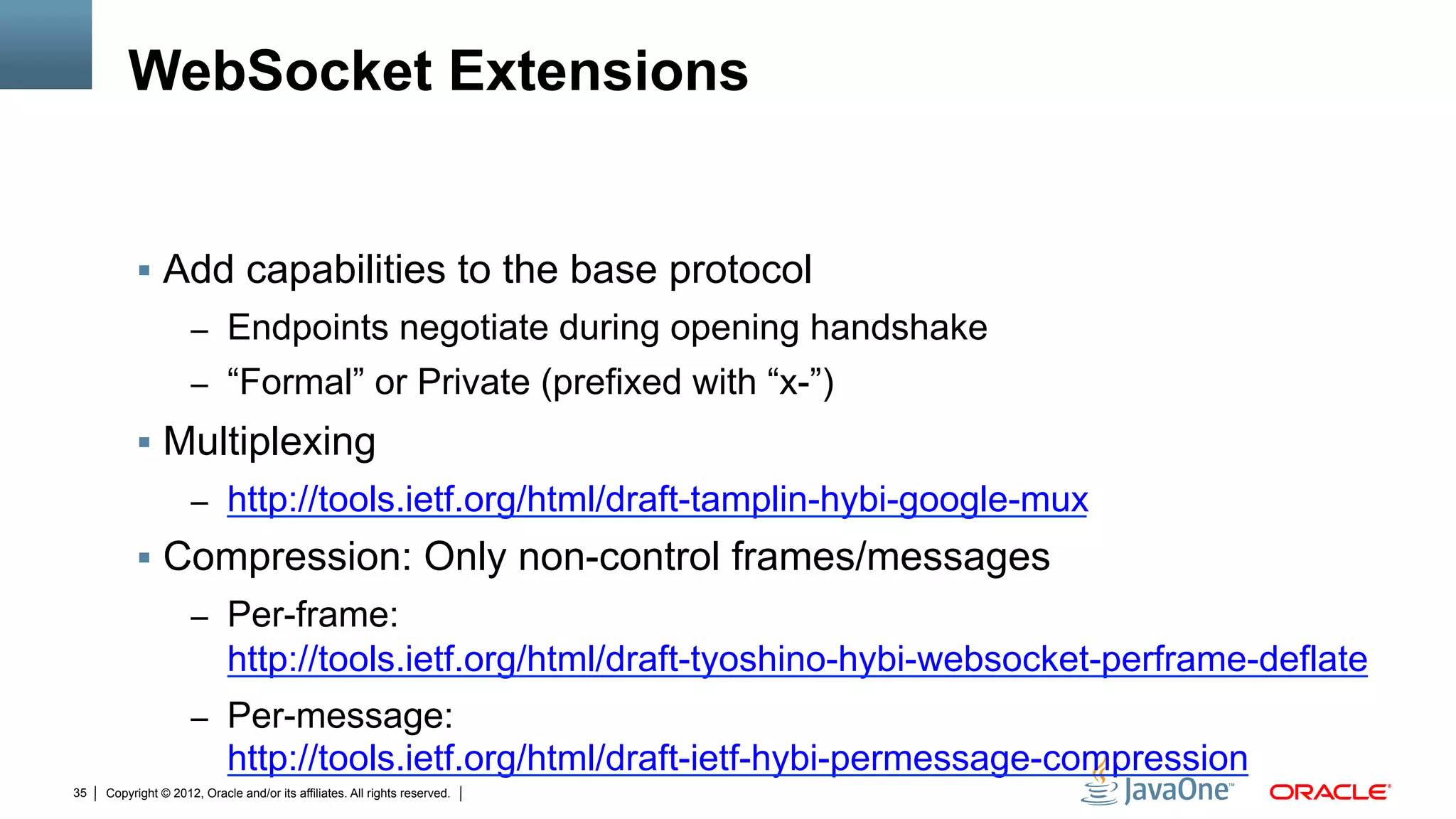 WebSocket Extensions


          !  Add capabilities to the base protocol
                     –  Endpoints negotiate during opening handshake
                     –  “Formal” or Private (prefixed with “x-”)
          !  Multiplexing
                     –  http://tools.ietf.org/html/draft-tamplin-hybi-google-mux
          !  Compression: Only non-control frames/messages
                     –  Per-frame:
                            http://tools.ietf.org/html/draft-tyoshino-hybi-websocket-perframe-deflate
                     –  Per-message:
                            http://tools.ietf.org/html/draft-ietf-hybi-permessage-compression
35   Copyright © 2012, Oracle and/or its affiliates. All rights reserved.
 