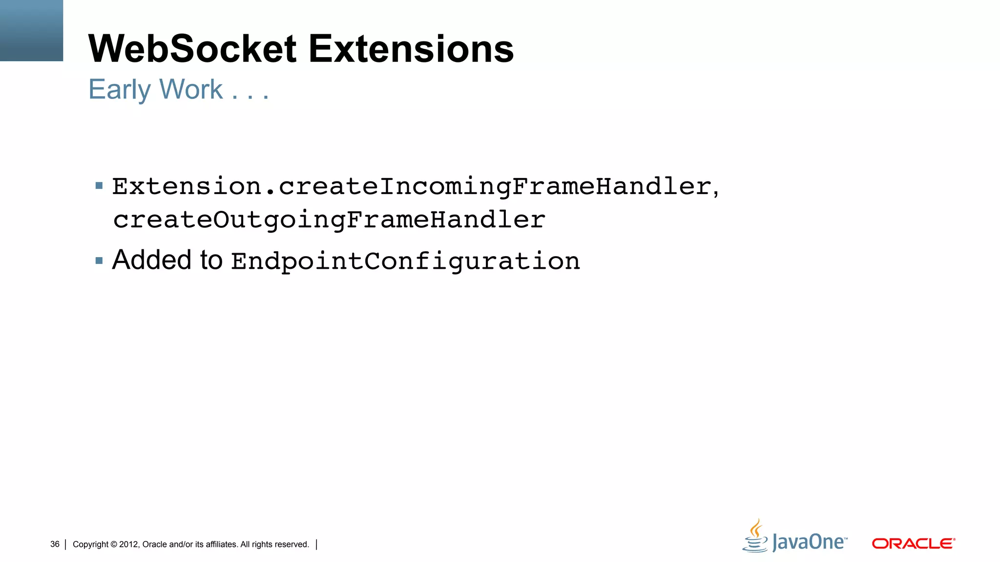 WebSocket Extensions
         Early Work . . .


          !  Extension.createIncomingFrameHandler,
                createOutgoingFrameHandler"
          !  Added to EndpointConfiguration"




36   Copyright © 2012, Oracle and/or its affiliates. All rights reserved.
 