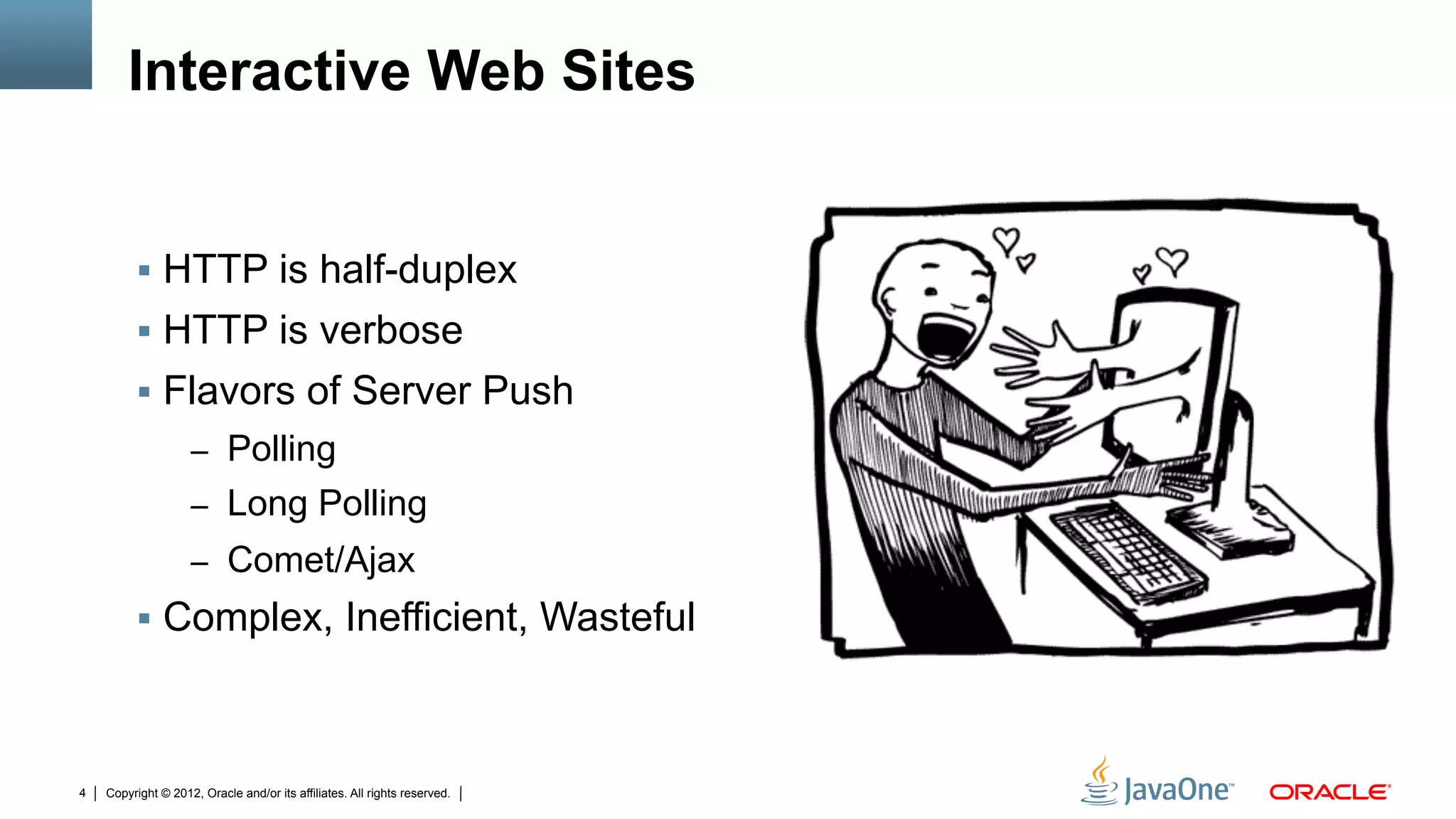 Interactive Web Sites


         !  HTTP is half-duplex
         !  HTTP is verbose
         !  Flavors of Server Push
                    –  Polling
                    –  Long Polling
                    –  Comet/Ajax
         !  Complex, Inefficient, Wasteful



4   Copyright © 2012, Oracle and/or its affiliates. All rights reserved.
 