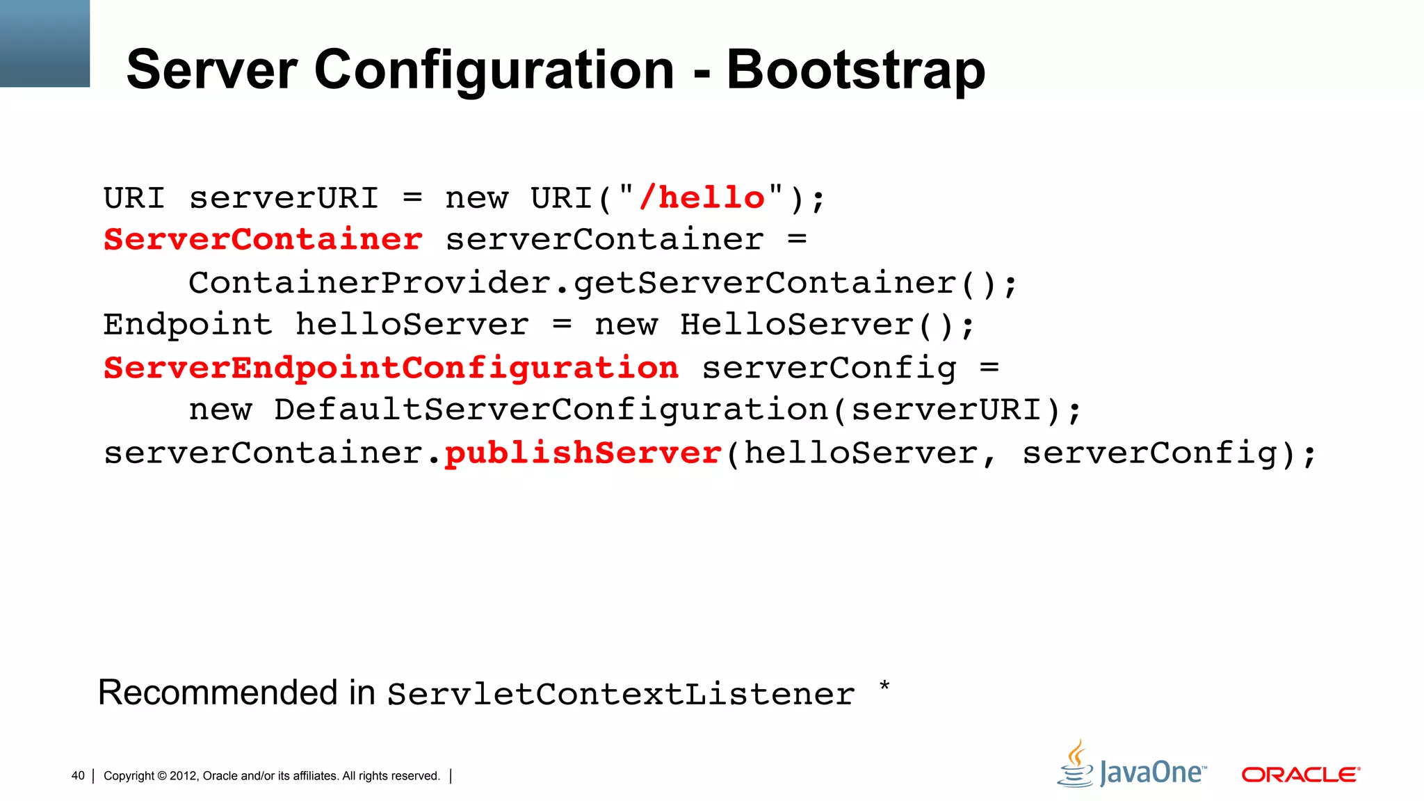 Server Configuration - Bootstrap

     URI serverURI = new URI("/hello"); 
     ServerContainer serverContainer =  
         ContainerProvider.getServerContainer(); 
     Endpoint helloServer = new HelloServer(); 
     ServerEndpointConfiguration serverConfig =  
         new DefaultServerConfiguration(serverURI); 
     serverContainer.publishServer(helloServer, serverConfig);"




     Recommended in ServletContextListener                                  *"


40   Copyright © 2012, Oracle and/or its affiliates. All rights reserved.
 