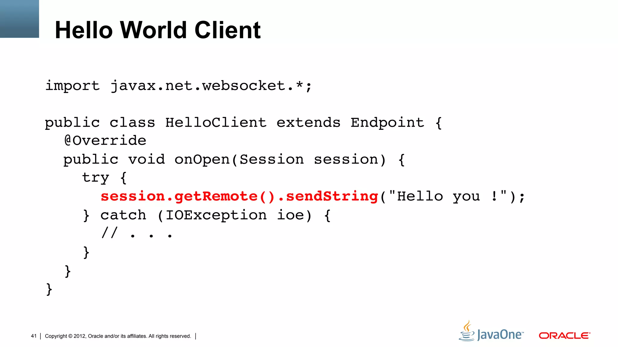 Hello World Client

     import javax.net.websocket.*;"
     "
     public class HelloClient extends Endpoint { 
        @Override 
        public void onOpen(Session session) { 
           try { 
              session.getRemote().sendString("Hello you !"); 
           } catch (IOException ioe) { 
              // . . .         
           } 
        } 
     }"

41   Copyright © 2012, Oracle and/or its affiliates. All rights reserved.
 