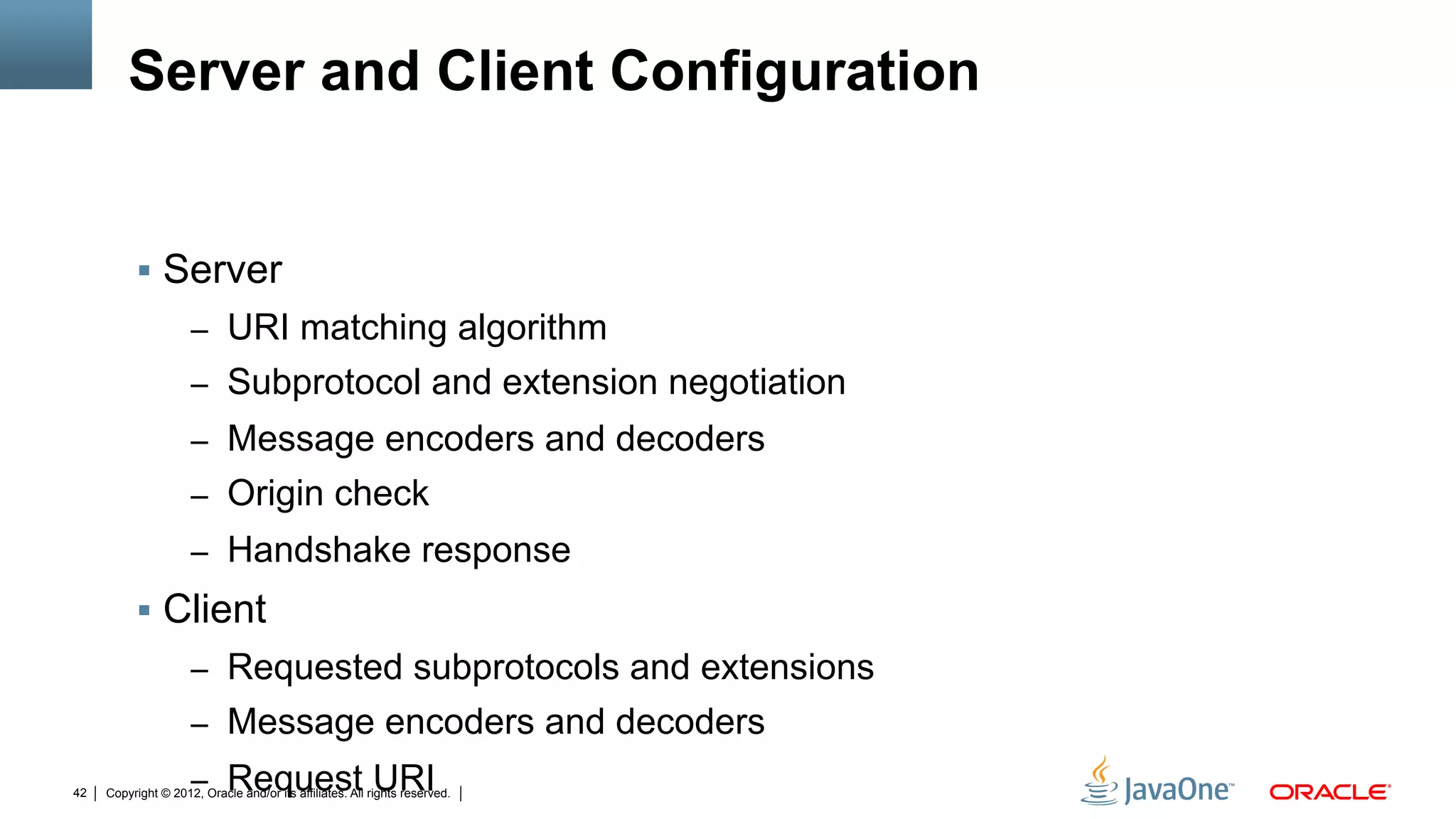 Server and Client Configuration


          !  Server
                     –  URI matching algorithm
                     –  Subprotocol and extension negotiation
                     –  Message encoders and decoders
                     –  Origin check
                     –  Handshake response
          !  Client
                     –  Requested subprotocols and extensions
                     –  Message encoders and decoders

42
                     –  Request URI
     Copyright © 2012, Oracle and/or its affiliates. All rights reserved.
 