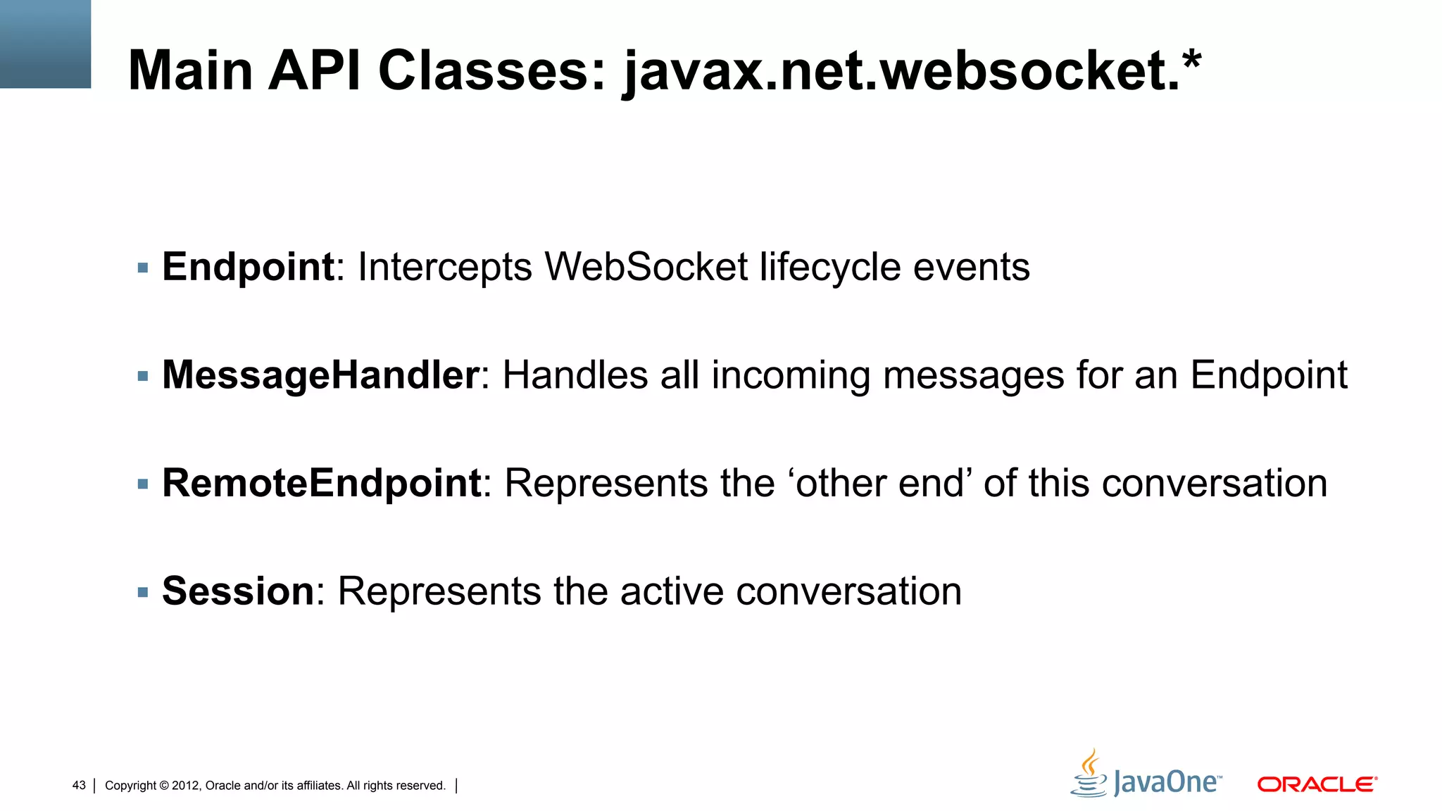 Main API Classes: javax.net.websocket.*


          !  Endpoint: Intercepts WebSocket lifecycle events


          !  MessageHandler: Handles all incoming messages for an Endpoint


          !  RemoteEndpoint: Represents the ‘other end’ of this conversation


          !  Session: Represents the active conversation




43   Copyright © 2012, Oracle and/or its affiliates. All rights reserved.
 