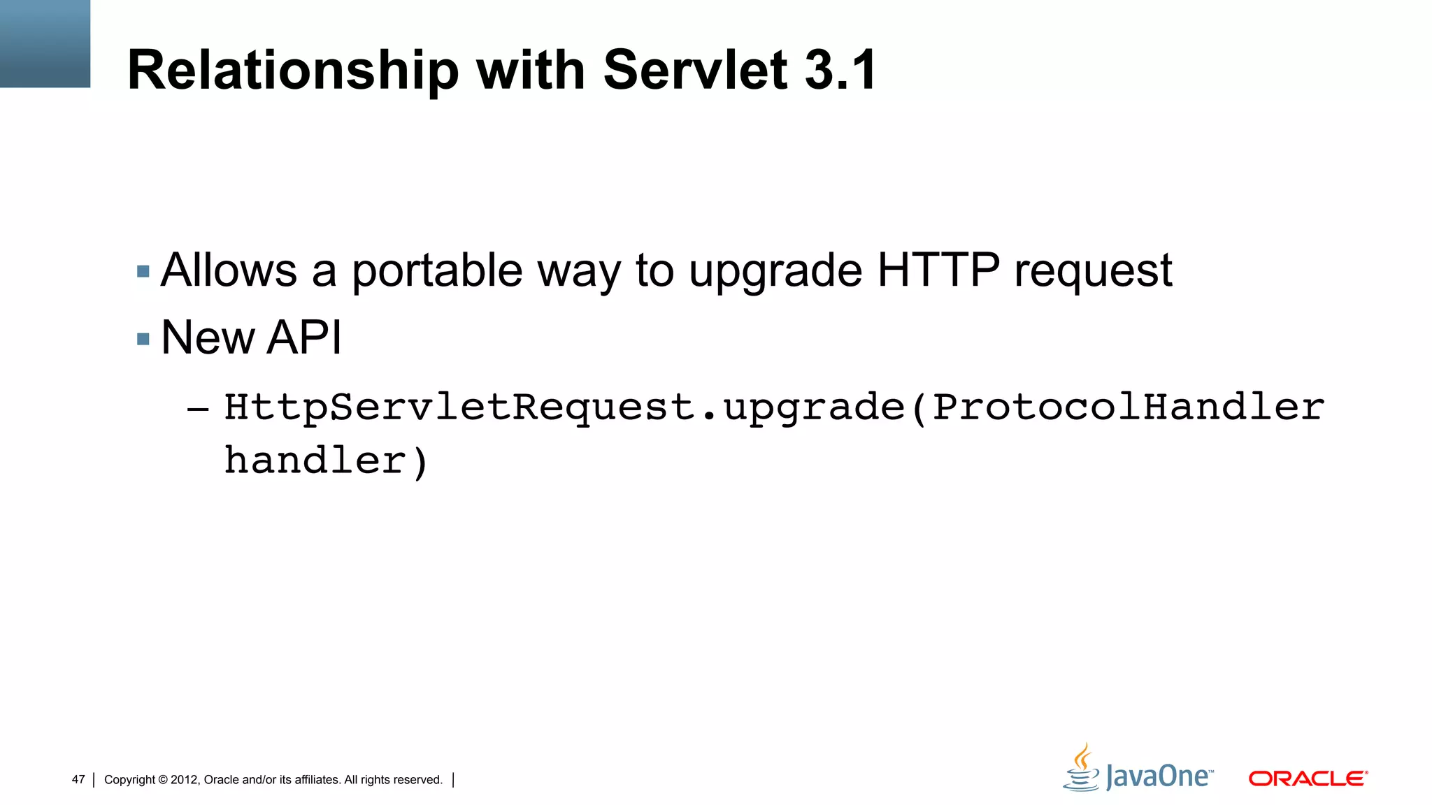 Relationship with Servlet 3.1


          !  Allows a portable way to upgrade HTTP request
          !  New API
                     –  HttpServletRequest.upgrade(ProtocolHandler
                            handler)"




47   Copyright © 2012, Oracle and/or its affiliates. All rights reserved.
 