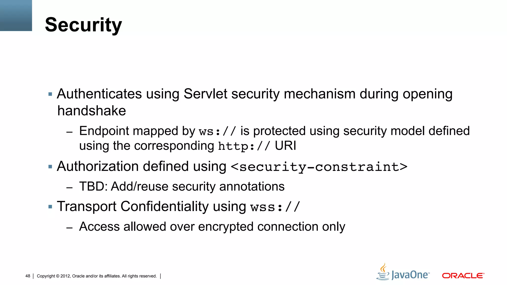 Security


          !  Authenticates using Servlet security mechanism during opening
                handshake
                     –  Endpoint mapped by ws:// is protected using security model defined
                            using the corresponding http:// URI
          !  Authorization defined using <security-constraint>"
                     –  TBD: Add/reuse security annotations
          !  Transport Confidentiality using wss://"
                     –  Access allowed over encrypted connection only



48   Copyright © 2012, Oracle and/or its affiliates. All rights reserved.
 