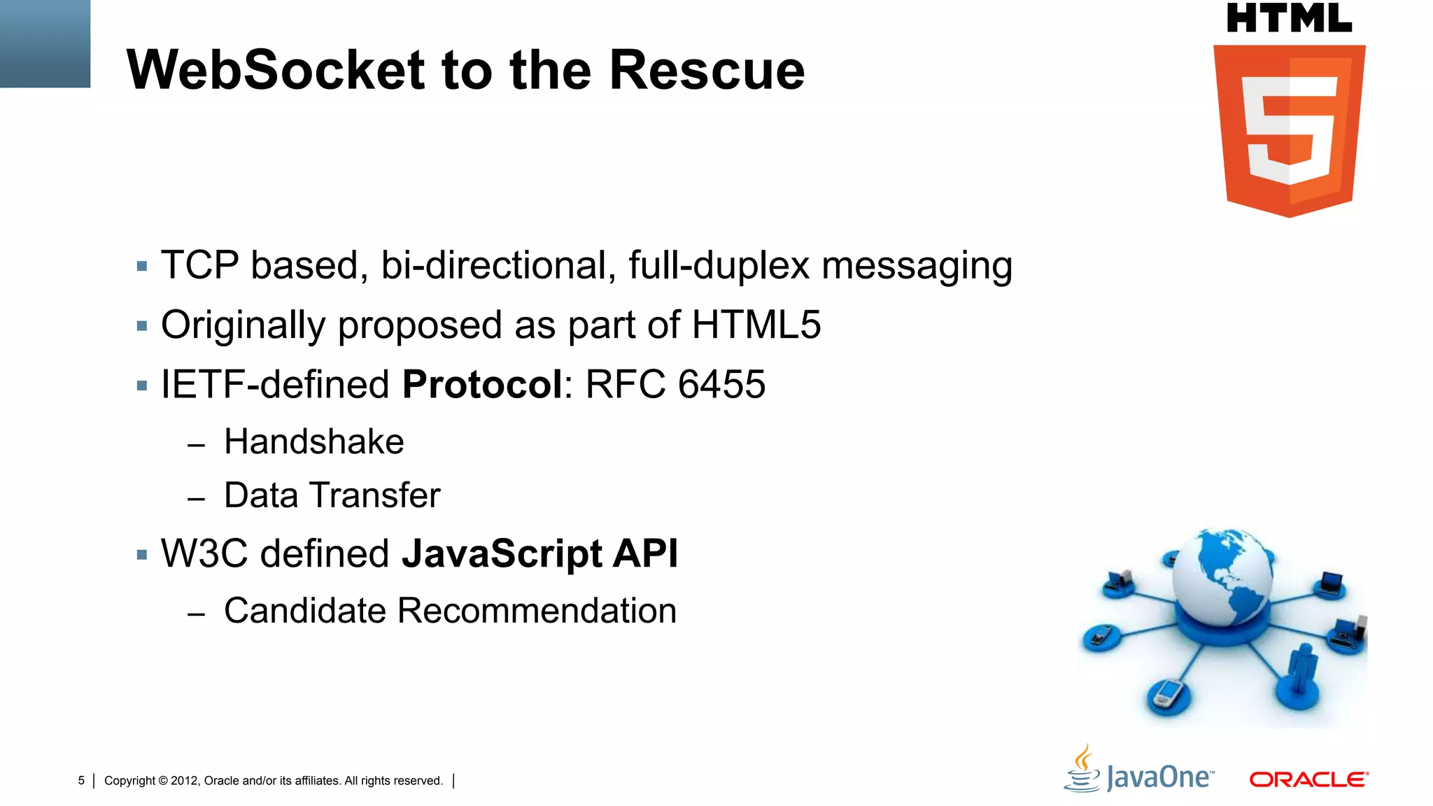WebSocket to the Rescue


         !  TCP based, bi-directional, full-duplex messaging
         !  Originally proposed as part of HTML5
         !  IETF-defined Protocol: RFC 6455
                    –  Handshake
                    –  Data Transfer
         !  W3C defined JavaScript API
                    –  Candidate Recommendation




5   Copyright © 2012, Oracle and/or its affiliates. All rights reserved.
 