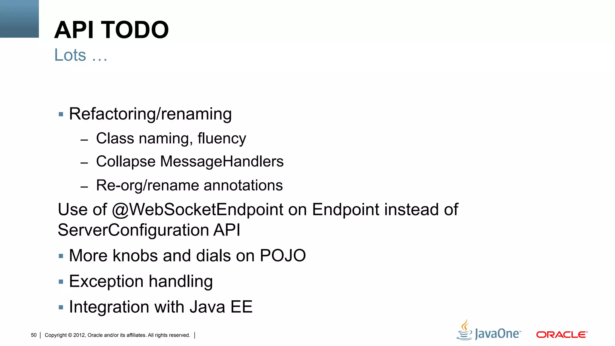 API TODO
         Lots …


          !  Refactoring/renaming
                     –  Class naming, fluency
                     –  Collapse MessageHandlers
                     –  Re-org/rename annotations
          Use of @WebSocketEndpoint on Endpoint instead of
          ServerConfiguration API
          !  More knobs and dials on POJO
          !  Exception handling
          !  Integration with Java EE
50   Copyright © 2012, Oracle and/or its affiliates. All rights reserved.
 