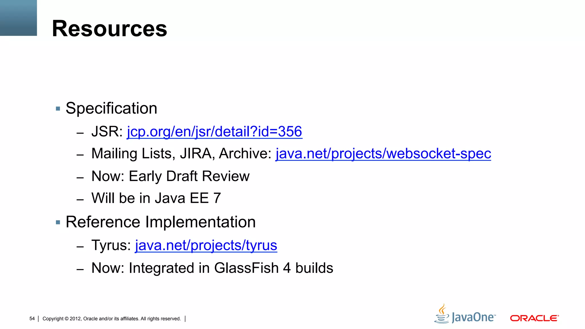 Resources


          !  Specification
                     –  JSR: jcp.org/en/jsr/detail?id=356
                     –  Mailing Lists, JIRA, Archive: java.net/projects/websocket-spec
                     –  Now: Early Draft Review
                     –  Will be in Java EE 7
          !  Reference Implementation
                     –  Tyrus: java.net/projects/tyrus
                     –  Now: Integrated in GlassFish 4 builds


54   Copyright © 2012, Oracle and/or its affiliates. All rights reserved.
 