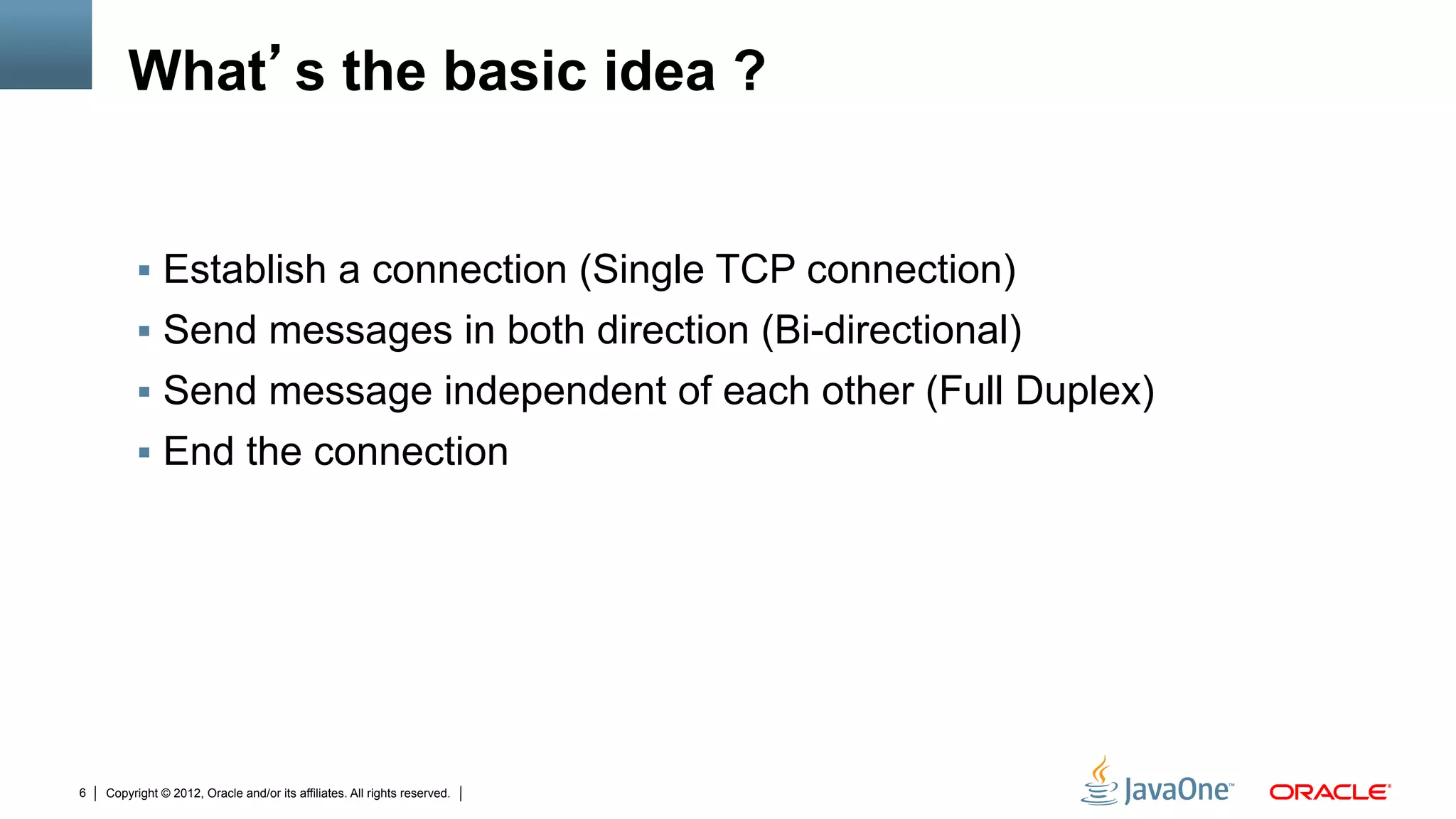 What s the basic idea ?


         !  Establish a connection (Single TCP connection)
         !  Send messages in both direction (Bi-directional)
         !  Send message independent of each other (Full Duplex)
         !  End the connection




6   Copyright © 2012, Oracle and/or its affiliates. All rights reserved.
 