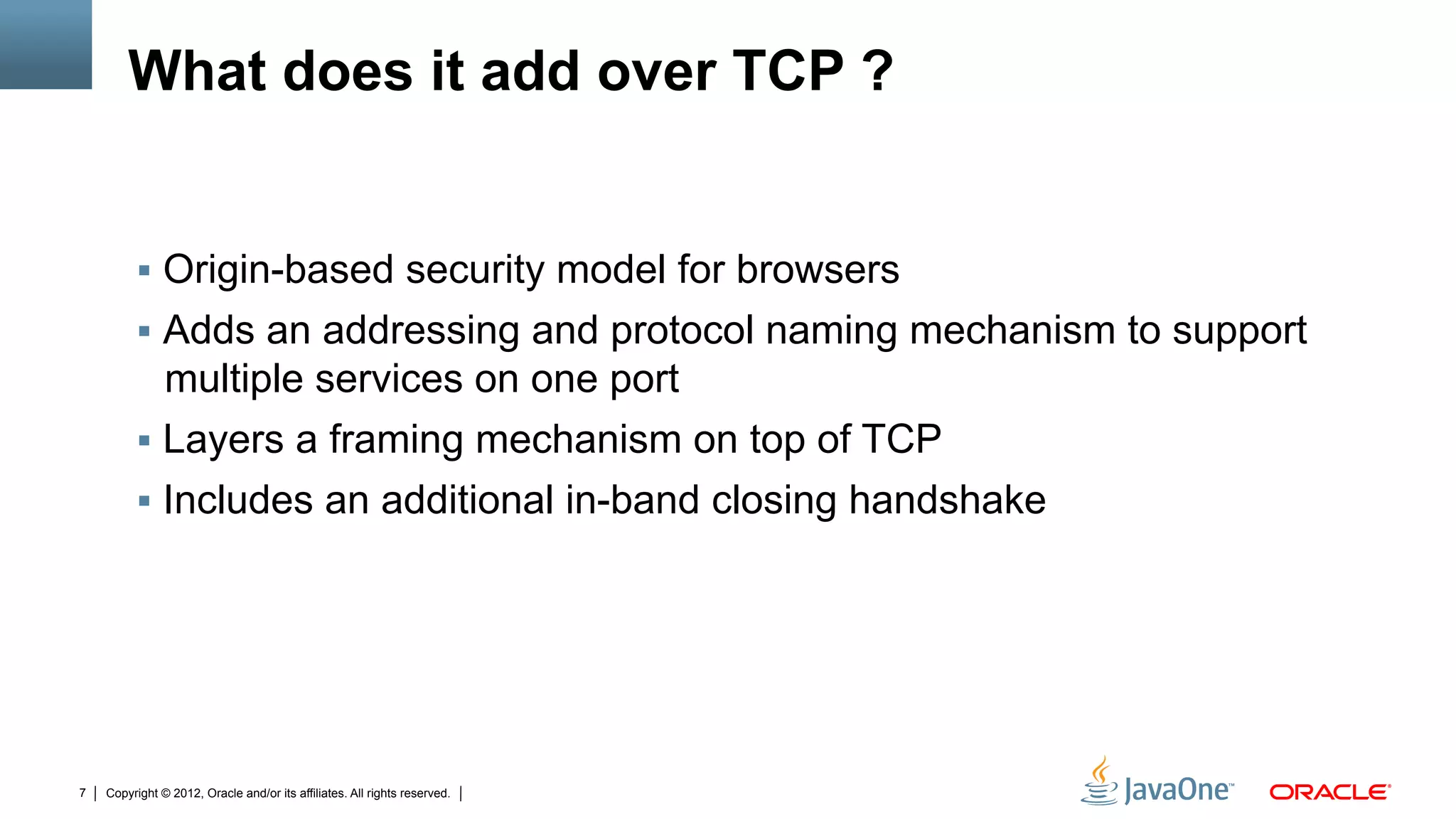 What does it add over TCP ?


         !  Origin-based security model for browsers
         !  Adds an addressing and protocol naming mechanism to support
            multiple services on one port
         !  Layers a framing mechanism on top of TCP
         !  Includes an additional in-band closing handshake




7   Copyright © 2012, Oracle and/or its affiliates. All rights reserved.
 