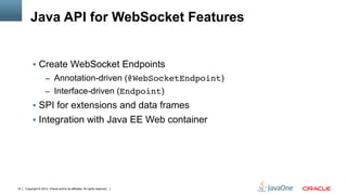 Java API for WebSocket Features


          !  Create WebSocket Endpoints
                     –  Annotation-driven (@WebSocketEndpoint)
                     –  Interface-driven (Endpoint)
          !  SPI for extensions and data frames
          !  Integration with Java EE Web container




19   Copyright © 2012, Oracle and/or its affiliates. All rights reserved.
 