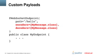 Custom Payloads


          @WebSocketEndpoint( 
              path="/hello", 
              encoders={MyMessage.class}, 
              decoders={MyMessage.class} 
          ) 
          public class MyEndpoint { 
              . . . 
          }"
          "
          "
26   Copyright © 2012, Oracle and/or its affiliates. All rights reserved.
 