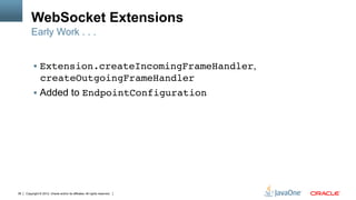 WebSocket Extensions
         Early Work . . .


          !  Extension.createIncomingFrameHandler,
                createOutgoingFrameHandler"
          !  Added to EndpointConfiguration"




36   Copyright © 2012, Oracle and/or its affiliates. All rights reserved.
 