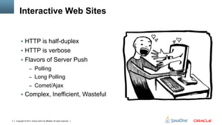 Interactive Web Sites


         !  HTTP is half-duplex
         !  HTTP is verbose
         !  Flavors of Server Push
                    –  Polling
                    –  Long Polling
                    –  Comet/Ajax
         !  Complex, Inefficient, Wasteful



4   Copyright © 2012, Oracle and/or its affiliates. All rights reserved.
 