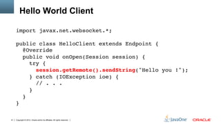 Hello World Client

     import javax.net.websocket.*;"
     "
     public class HelloClient extends Endpoint { 
        @Override 
        public void onOpen(Session session) { 
           try { 
              session.getRemote().sendString("Hello you !"); 
           } catch (IOException ioe) { 
              // . . .         
           } 
        } 
     }"

41   Copyright © 2012, Oracle and/or its affiliates. All rights reserved.
 