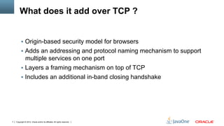 What does it add over TCP ?


         !  Origin-based security model for browsers
         !  Adds an addressing and protocol naming mechanism to support
            multiple services on one port
         !  Layers a framing mechanism on top of TCP
         !  Includes an additional in-band closing handshake




7   Copyright © 2012, Oracle and/or its affiliates. All rights reserved.
 