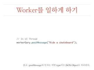 Worker를 일하게 하기 
// In UI Thread 
workerGary.postMessage("Ride a skateboard"); 
참고 : postMessage의 인자는 어떤 type이든 JSON Object로 처리된다. 
 