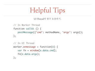 Helpful Tips 
// In Worker Thread 
function callUi () { 
postMessage({'cmd': methodName, 'args': args}); 
}; 
// In UI Thread 
worker.onmessage = function(e) { 
var fn = window[e.data.cmd]; 
fn(e.data.args); 
}; 
UI Thread의 함수 호출하기. 
 