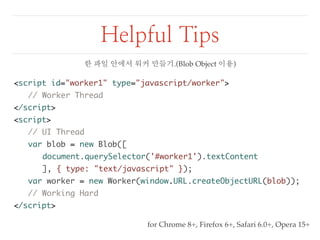 Helpful Tips 
<script id="worker1" type="javascript/worker"> 
// Worker Thread 
</script> 
<script> 
// UI Thread 
var blob = new Blob([ 
document.querySelector('#worker1').textContent 
], { type: "text/javascript" }); 
var worker = new Worker(window.URL.createObjectURL(blob)); 
// Working Hard 
</script> 
한 파일 안에서 워커 만들기.(Blob Object 이용) 
for Chrome 8+, Firefox 6+, Safari 6.0+, Opera 15+ 
 