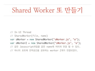 Shared Worker 또 만들기 
// In UI Thread 
// SharedWorker(file, name) 
var sWorker = new SharedWorker("sWorker.js", "a"); 
var sWorker2 = new SharedWorker("sWorker.js", "a"); 
// 같은 Javascript파일을 같은 name에 여러개 연결 할 수 있다. 
// 하나의 포트에 전역공간을 공유하는 worker 2개가 연결되었다. 
 