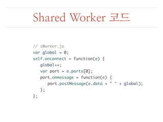 Shared Worker 코드 
// sWorker.js 
var global = 0; 
self.onconnect = function(e) { 
global++; 
var port = e.ports[0]; 
port.onmessage = function(e) { 
port.postMessage(e.data + " " + global); 
}; 
}; 
 