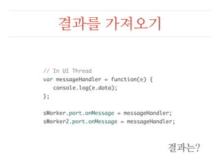 결과를 가져오기 
// In UI Thread 
var messageHandler = function(e) { 
console.log(e.data); 
}; 
sWorker.port.onMessage = messageHandler; 
sWorker2.port.onMessage = messageHandler; 
결과는? 
 
