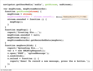 navigator.getUserMedia('audio', gotStream, noStream);
       var msgStream, msgStreamRecorder;
        function gotStream(stream) {
          msgStream = stream;
          msgStreamRecorder = stream.record();        MediaStreamRecorder

          stream.onended = function () {
             msgStop();
          }
        }
        function msgStop() {
          report('Creating ﬁle...');
          msgStream.onended = null;
          msgStream.stop();
          msgStreamRecorder.getRecordedData(msgSave);
        }
        function msgSave(blob) {
          report('Uploading ﬁle...');
          var x = new XMLHttpRequest();
          x.open('POST', 'uploadMessage');
          x.send(blob);
          x.onload = function () {
             report('Done! To record a new message, press the ⚫ button.');
          };
        }
2011   9   24
 