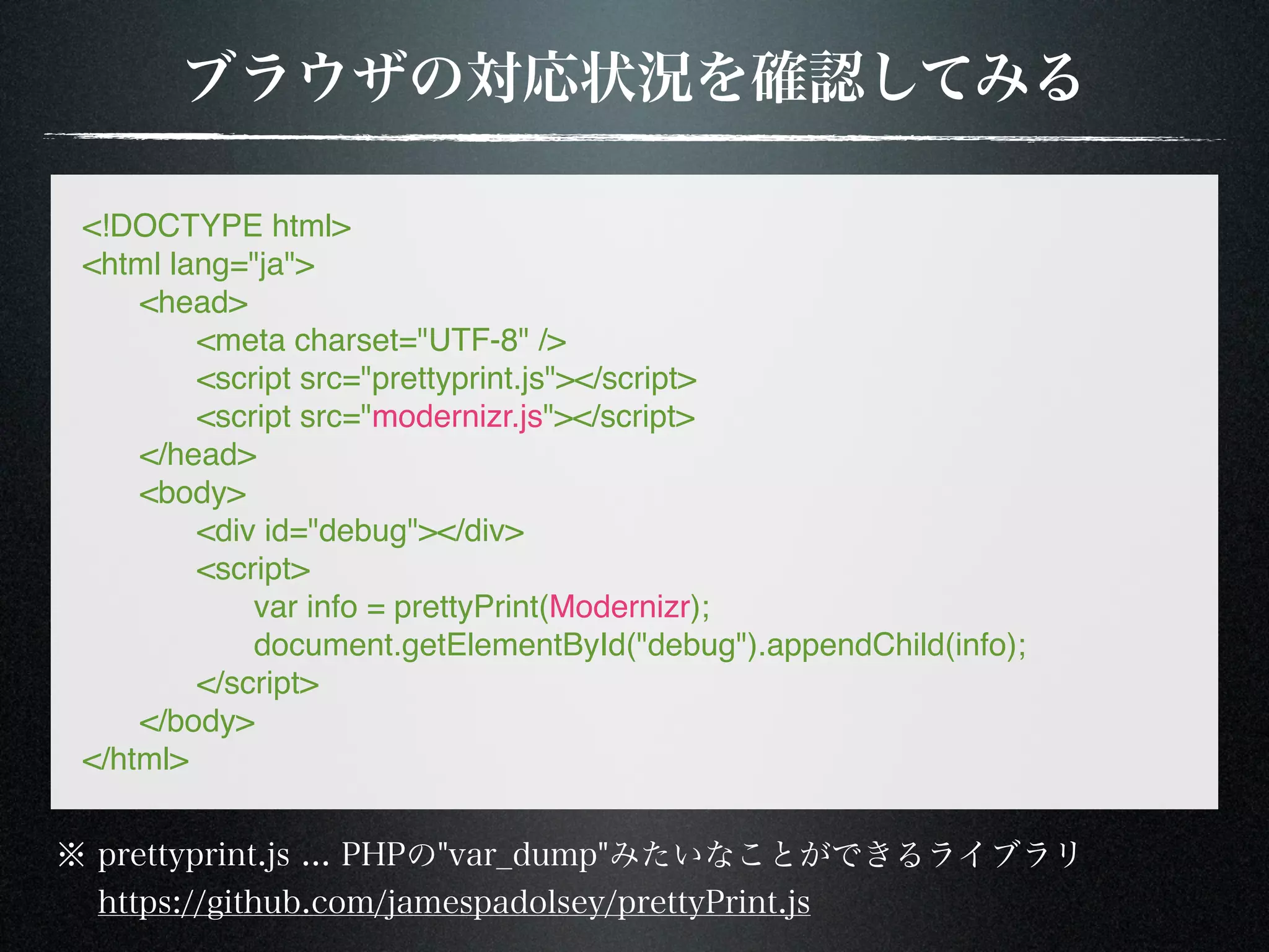 <!DOCTYPE html> <html lang="ja"> ! <head> ! ! <meta charset="UTF-8" /> ! ! <script src="prettyprint.js"></script> ! ! <script src="modernizr.js"></script> ! </head> ! <body> ! ! <div id="debug"></div> ! ! <script> ! ! ! var info = prettyPrint(Modernizr); ! ! ! document.getElementById("debug").appendChild(info); ! ! </script> ! </body> </html> 