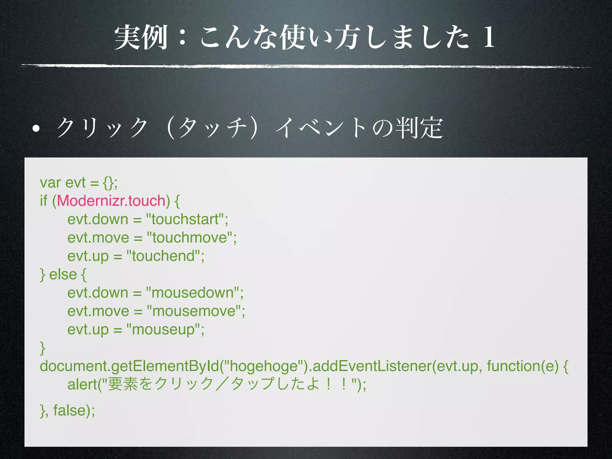 var evt = {}; if (Modernizr.touch) { ! evt.down = "touchstart"; ! evt.move = "touchmove"; ! evt.up = "touchend"; } else { ! evt.down = "mousedown"; ! evt.move = "mousemove"; ! evt.up = "mouseup"; } document.getElementById("hogehoge").addEventListener(evt.up, function(e) { ! alert(" "); }, false); 