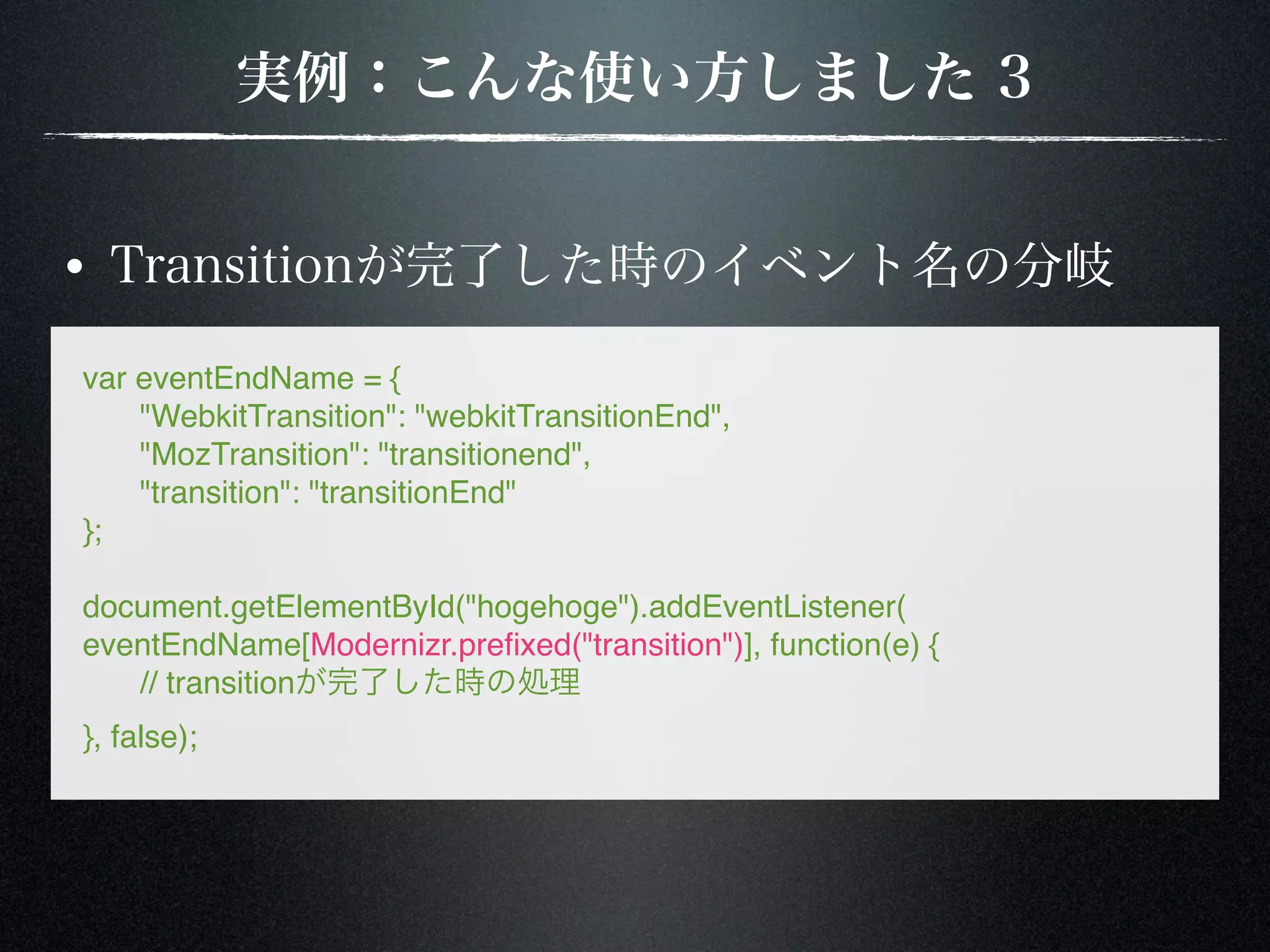var eventEndName = { ! "WebkitTransition": "webkitTransitionEnd", ! "MozTransition": "transitionend", ! "transition": "transitionEnd" }; document.getElementById("hogehoge").addEventListener( eventEndName[Modernizr.preﬁxed("transition")], function(e) { ! // transition }, false); 