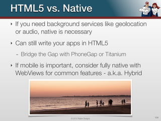 HTML5 vs. Native
‣   If you need background services like geolocation
    or audio, native is necessary
‣   Can still write your apps in HTML5
    - Bridge the Gap with PhoneGap or Titanium
‣   If mobile is important, consider fully native with
    WebViews for common features - a.k.a. Hybrid




                          © 2012 Raible Designs          109
 