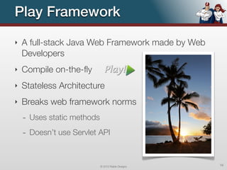 Play Framework
‣   A full-stack Java Web Framework made by Web
    Developers
‣   Compile on-the-ﬂy
‣   Stateless Architecture
‣   Breaks web framework norms
    - Uses static methods
    - Doesn’t use Servlet API


                            © 2012 Raible Designs   16
 