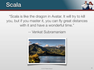 Scala
 “Scala is like the dragon in Avatar. It will try to kill
you, but if you master it, you can ﬂy great distances
        with it and have a wonderful time.”
               -- Venkat Subramaniam




                        © 2012 Raible Designs               22
 