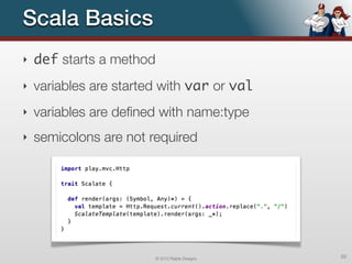 Scala Basics
‣   def starts a method
‣   variables are started with var or val
‣   variables are deﬁned with name:type
‣   semicolons are not required




                          © 2012 Raible Designs   23
 