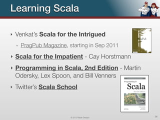 Learning Scala

‣   Venkat’s Scala for the Intrigued
    - PragPub Magazine, starting in Sep 2011
‣   Scala for the Impatient - Cay Horstmann
‣   Programming in Scala, 2nd Edition - Martin
    Odersky, Lex Spoon, and Bill Venners
‣   Twitter’s Scala School



                         © 2012 Raible Designs   26
 
