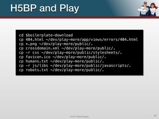 H5BP and Play

 cd   $boilerplate-download
 cp   404.html ~/dev/play-more/app/views/errors/404.html
 cp   *.png ~/dev/play-more/public/.
 cp   crossdomain.xml ~/dev/play-more/public/.
 cp   -r css ~/dev/play-more/public/stylesheets/.
 cp   favicon.ico ~/dev/play-more/public/.
 cp   humans.txt ~/dev/play-more/public/.
 cp   -r js/libs ~/dev/play-more/public/javascripts/.
 cp   robots.txt ~/dev/play-more/public/.




                         © 2012 Raible Designs             52
 