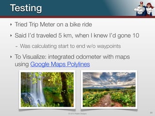 Testing
‣   Tried Trip Meter on a bike ride
‣   Said I’d traveled 5 km, when I knew I’d gone 10
    - Was calculating start to end w/o waypoints
‣   To Visualize: integrated odometer with maps
    using Google Maps Polylines




                          © 2012 Raible Designs       64
 