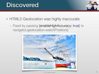 Discovered

‣   HTML5 Geolocation was highly inaccurate
    - Fixed by passing {enableHighAccuracy: true} to
      navigator.geolocation.watchPosition()




                          © 2012 Raible Designs        65
 