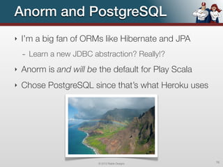 Anorm and PostgreSQL
‣   I’m a big fan of ORMs like Hibernate and JPA
    - Learn a new JDBC abstraction? Really!?
‣   Anorm is and will be the default for Play Scala
‣   Chose PostgreSQL since that’s what Heroku uses




                         © 2012 Raible Designs        76
 
