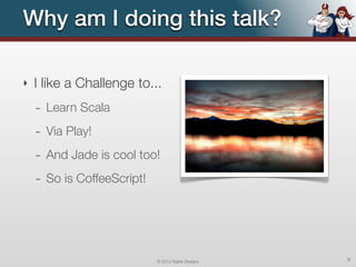 Why am I doing this talk?

‣   I like a Challenge to...
    - Learn Scala
    - Via Play!
    - And Jade is cool too!
    - So is CoffeeScript!




                            © 2012 Raible Designs   8
 