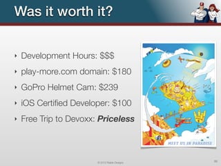 Was it worth it?


‣   Development Hours: $$$
‣   play-more.com domain: $180
‣   GoPro Helmet Cam: $239
‣   iOS Certiﬁed Developer: $100
‣   Free Trip to Devoxx: Priceless



                        © 2012 Raible Designs   95
 