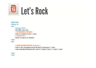 Let s
                     Let’s Rock
<!DOCTYPE HTML>
<html lang="en">
<head>
        <meta charset="UTF-8">
        <title>HTML5 - Home</title>
        <!--ONLY MODERNIZR IS IN THE HEADER-->
        <script src="js/modernizr-1 7 min js"></script>
                src= js/modernizr-1.7.min.js ></script>
        <!--STYLE RESET STYLE-->
        <link href="css/style.css" rel="stylesheet">
</head>
<body>

        <!--INCLUDE THE JAVSCRIPT ON BOTTOM - Best and faster-->
        <script src="http://ajax.googleapis.com/ajax/libs/jquery/1.5.1/jquery.min.js"></script>
        <script>!window.jQuery document.write( <script src= /js/jquery-1.5.1.min.js ></script> )</script>
        <script>!window jQuery && document write('<script src="/js/jquery-1 5 1 min js"></script>')</script>

</body>
</html>
 