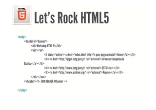Let s
               Let’s Rock HTML5
<body>
     <header id="banner">
       header id banner
           <h1>Workshop HTML 5</h1>
           <nav><ul>
                      <li class="active"><a href="index html" title="Ir para página inicial">Home</a></li>
                          class= active ><a href= index.html title= Ir              inicial >Home</a></li>
                      <li><a href="http://jcgm.estg.ipvc.pt" rel="external">Jornadas Computação
     Gráfica</a></li>
                      <li><a href="http://www estg ipvc pt" rel="external">ESTG</a></li>
                               href="http://www.estg.ipvc.pt"
                      <li><a href="http://www.archive.org/" rel="external">Arquivo</a></li>
           </ul></nav>
     </header><!-- END HEADER #banner -->
       /h d      !              #b

</body>
 