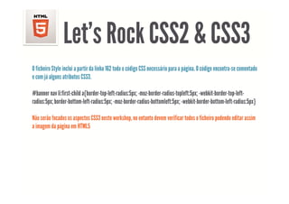Let s
                Let’s Rock CSS2 & CSS3
O ficheiro Style inclui a partir da linha 162 todo o código CSS necessário para a página. O código encontra-se comentado
e com já alguns atributos CSS3.

#banner nav li:first-child a{border-top-left-radius:5px; -moz-border-radius-topleft:5px; -webkit-border-top-left-
radius:5px; border-bottom-left-radius:5px; -moz-border-radius-bottomleft:5px; -webkit-border-bottom-left-radius:5px}

Não serão focados os aspectos CSS3 neste workshop, no entanto devem verificar todos o ficheiro podendo editar assim
a imagem da página em HTML5
 