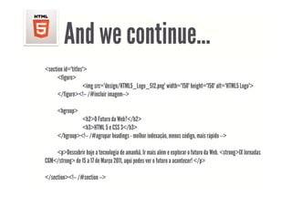 And we continue
                continue…
<section id="titles">
      <figure>
       figure
                   <img src="design/HTML5_Logo_512.png" width="150" height="150" alt="HTML5 Logo">
      </figure><!-- /#incluir imagem-->

      <hgroup>
                <h2>O Futuro da Web?</h2>
                <h3>HTML 5 e CSS 3</h3>
      </hgroup><!-- /#agrupar headings - melhor indexação, menos código, mais rápido -->

    <p>Descobrir h j a tecnologia de amanhã. IIr mais além e explorar o f
         D b i hoje            l i d         hã       i lé         l      futuro d W b <strong>IX J d
                                                                                 da Web.       IX Jornadas
CGM</strong> de 15 a 17 de Março 2011, aqui podes ver o futuro a acontecer! </p>

</section><!-- /#section -->
 