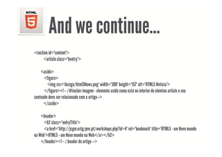 And we continue
                continue…
<section id="content">
      <article class="hentry">
       article class hentry

    <aside>
      <figure>
        <img src="design/html5News.png" width="300" height="157" alt="HTML5 Notícia">
      </figure><!-- /#incluir imagem - elemento aside como está no interior do elemtno article o seu
conteúdo deve ser relacionado com o artigo >
                                    artigo-->
      </aside>

    <header>
     h d
      <h2 class="entryTitle">
      <a href="http://jcgm.estg.ipvc.pt/workshops.php?id=4" rel="bookmark" title="HTML5 - um Novo mundo
na Web">HTML5 - um Novo mundo na Web</a></h2>
    </header><!-- /.header do artigo -->
 