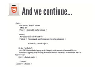 And we continue
                  continue…
<footer>
      <time datetime="2011-03-15" pubdate>
       15 Março 2011
          M
      </time><!-- /.Incluir a data do artigo publicação-->

      <address>
       address
       Por <a class="url fn" href="#">JCGM</a>
      </address><!-- /.elemento usado para referenciar quem criou o artigo ou documento -->

                       </footer><!-- / f t d artigo -->
                        /f t     ! /.footer do ti

    <div class="entryContent">
     <p>O HTML5 (Hypertext Markup Language, versão 5) é a quinta revisão importante da linguagem HTML. /p
       p O                                                                                       HTML.</p>
     <a href="http://jcgm.estg.ipvc.pt/workshops.php?id=4" rel="bookmark" title="HTML5 - um Novo mundo na Web">Ler
Mais</a></h2>
    </div><!-- /.Conteudo do artigo -->

       </article>
</section><!-- /#content -->
 