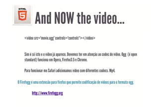 And NOW the video
                         video…
     <video src="movie.ogg" controls="controls“></video>


     Sim é só isto e o vídeo já aparece. Devemos ter em atenção ao codec de vídeo. Ogg (é open
                             j p                            ç                       gg ( p
     standard) funciona em Opera, Firefox3.5 e Chrome.

     Para funcionar me Safari adicionamos vídeo com diferentes codecs. Mp4.

O Firefogg é uma extensão para firefox que permite codificação de vídeos para o formato ogg
                                                                                        ogg.

           http://www.firefogg.org
 